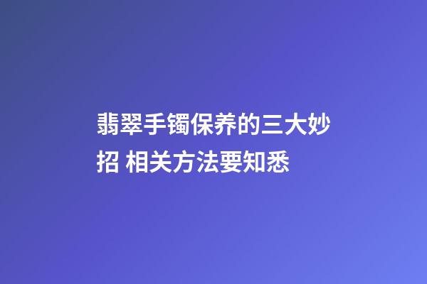 翡翠手镯保养的三大妙招 相关方法要知悉